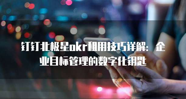 钉钉北极星okr租用技巧详解:企业目标管理的数字化钥匙