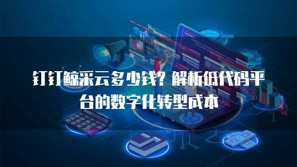 钉钉鲸采云多少钱?解析低代码平台的数字化转型成本
