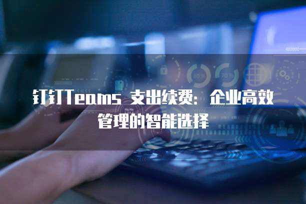 钉钉Teams 支出续费:企业高效管理的智能选择