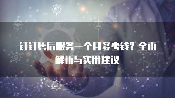 钉钉售后服务一个月多少钱?全面解析与实用建议