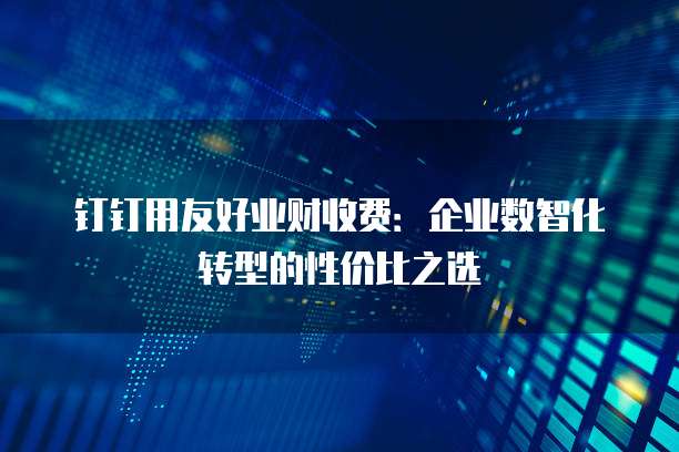钉钉用友好业财收费：企业数智化转型的性价比之选