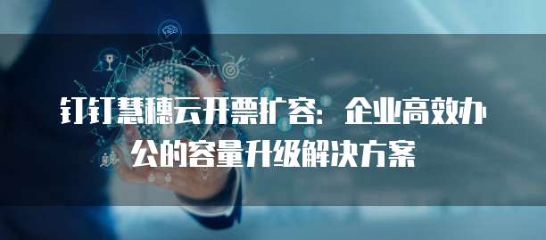 钉钉慧穗云开票扩容:企业高效办公的容量升级解决方案