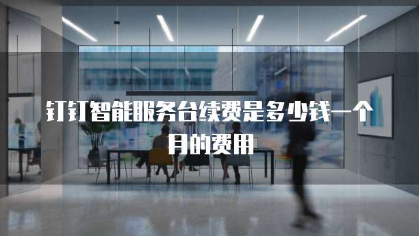 钉钉智能服务台续费是多少钱一个月的费用