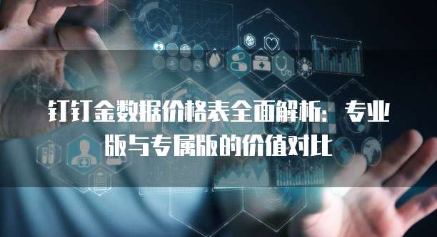 钉钉金数据价格表全面解析：专业版与专属版的价值对比