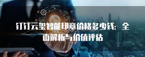钉钉云玺智能印章价格多少钱：全面解析与价值评估
