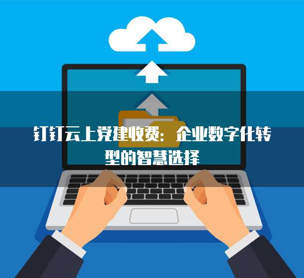 钉钉云上党建收费:企业数字化转型的智慧选择