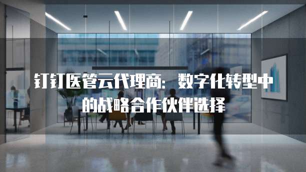 钉钉医管云代理商：数字化转型中的战略合作伙伴选择