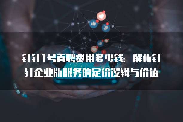钉钉1号直聘费用多少钱:解析钉钉企业版服务的定价逻辑与价值