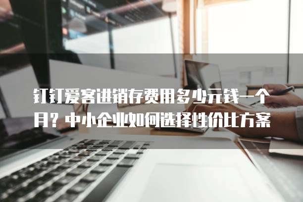钉钉爱客进销存费用多少元钱一个月?中小企业如何选择性价比方案