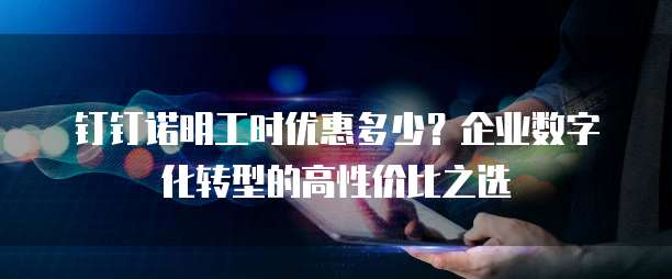 钉钉诺明工时优惠多少?企业数字化转型的高性价比之选