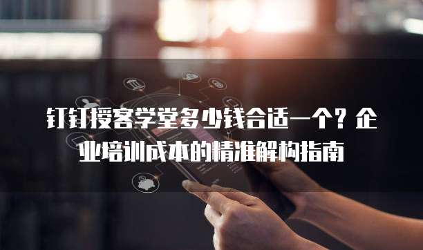 钉钉授客学堂多少钱合适一个?企业培训成本的精准解构指南