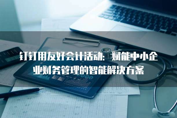 钉钉用友好会计活动:赋能中小企业财务管理的智能解决方案