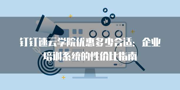 钉钉速云学院优惠多少合适：企业培训系统的性价比指南
