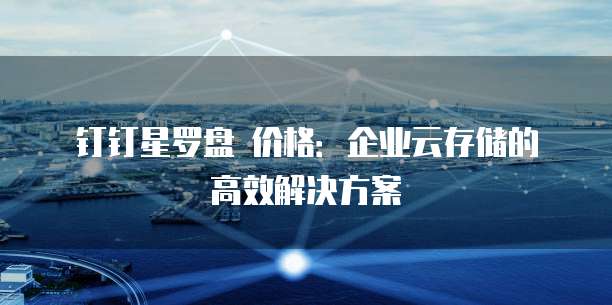 钉钉星罗盘 价格:企业云存储的高效解决方案