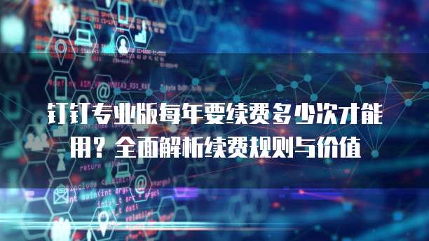 钉钉专业版每年要续费多少次才能用?全面解析续费规则与价值
