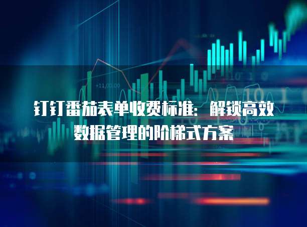 钉钉番茄表单收费标准:解锁高效数据管理的阶梯式方案