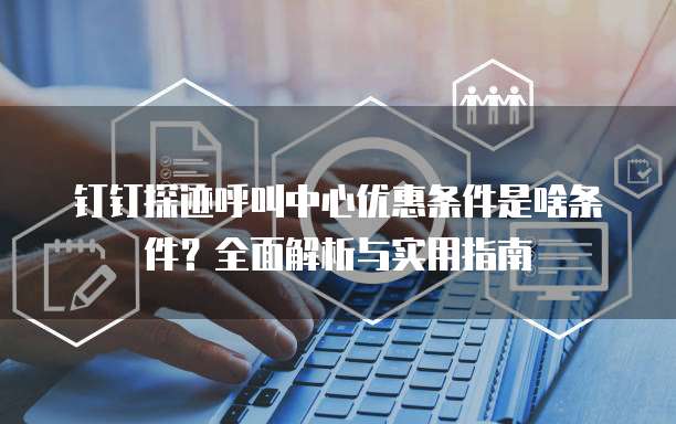 钉钉探迹呼叫中心优惠条件是啥条件？全面解析与实用指南