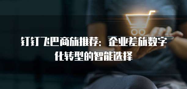钉钉飞巴商旅推荐:企业差旅数字化转型的智能选择