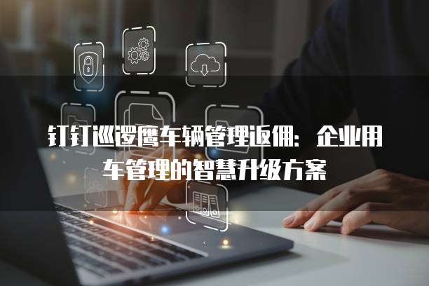 钉钉巡逻鹰车辆管理返佣:企业用车管理的智慧升级方案