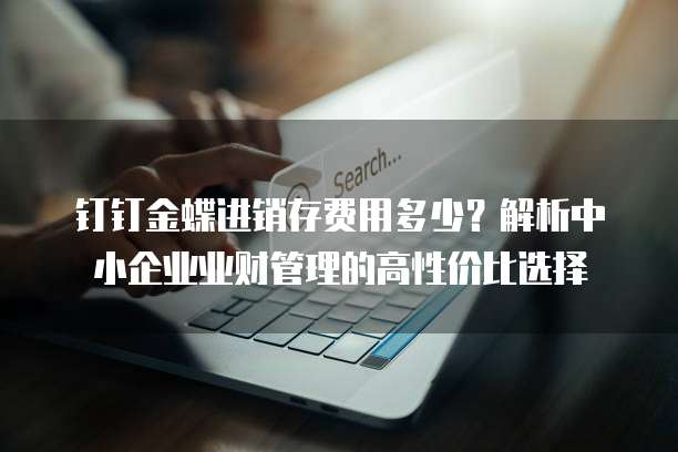 钉钉金蝶进销存费用多少?解析中小企业业财管理的高性价比选择