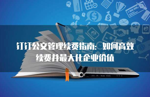 钉钉公文管理续费指南:如何高效续费并最大化企业价值