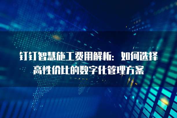 钉钉智慧施工费用解析:如何选择高性价比的数字化管理方案