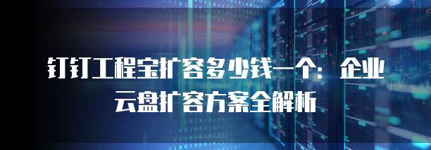 钉钉工程宝扩容多少钱一个:企业云盘扩容方案全解析
