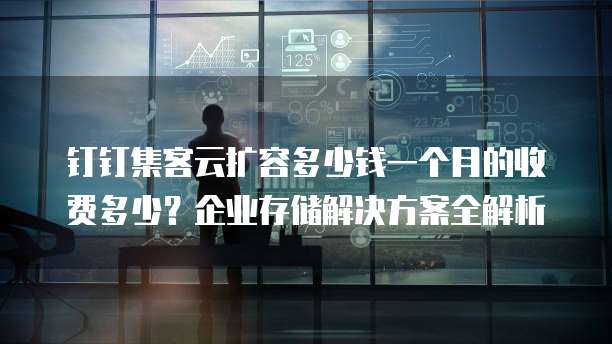 钉钉集客云扩容多少钱一个月的收费多少?企业存储解决方案全解析