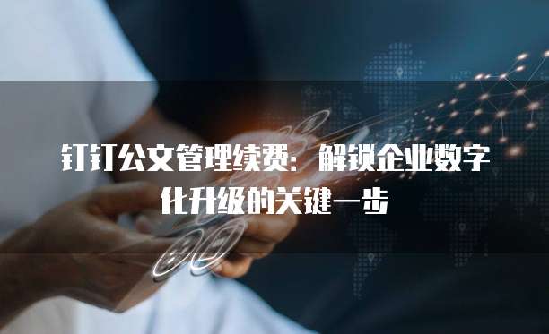 钉钉公文管理续费：解锁企业数字化升级的关键一步