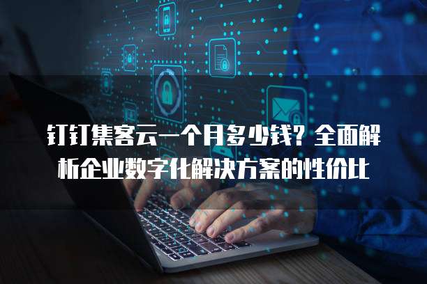 钉钉集客云一个月多少钱?全面解析企业数字化解决方案的性价比