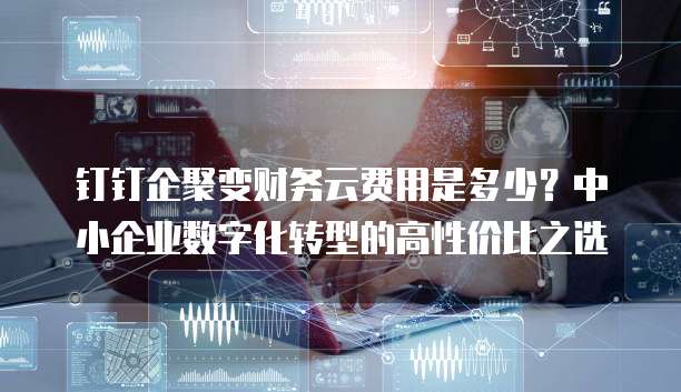 钉钉企聚变财务云费用是多少?中小企业数字化转型的高性价比之选