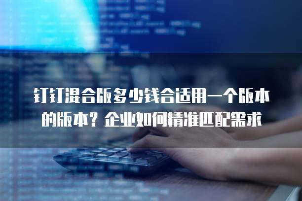 钉钉混合版多少钱合适用一个版本的版本?企业如何精准匹配需求