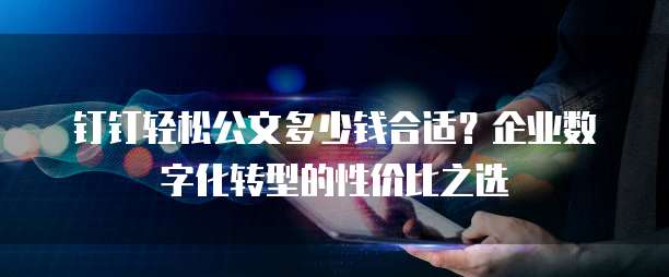 钉钉轻松公文多少钱合适？企业数字化转型的性价比之选
