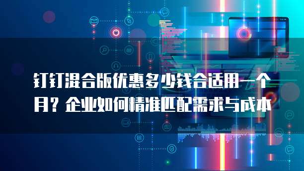 钉钉混合版优惠多少钱合适用一个月？企业如何精准匹配需求与成本