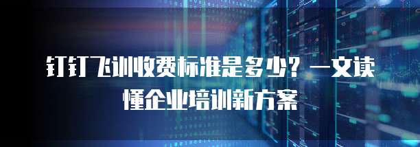 钉钉飞训收费标准是多少?一文读懂企业培训新方案