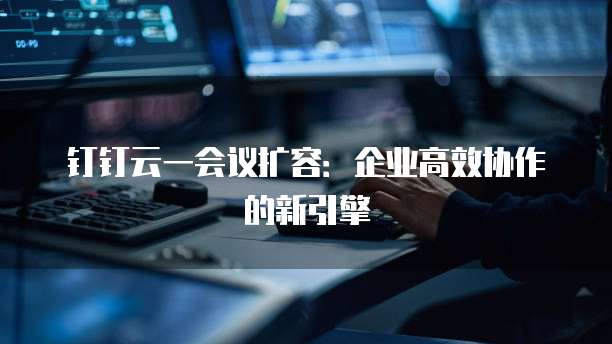钉钉云一会议扩容：企业高效协作的新引擎