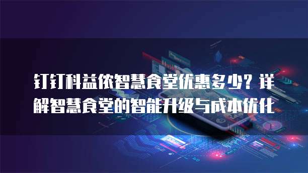钉钉科益侬智慧食堂优惠多少？详解智慧食堂的智能升级与成本优化