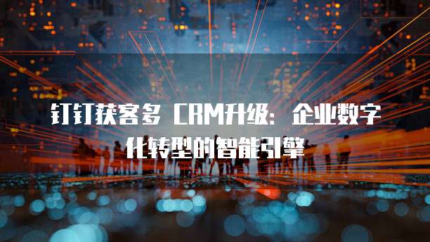 钉钉获客多 CRM升级:企业数字化转型的智能引擎