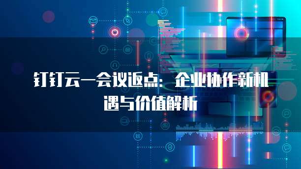 钉钉云一会议返点：企业协作新机遇与价值解析