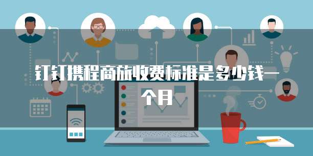 钉钉携程商旅收费标准是多少钱一个月
