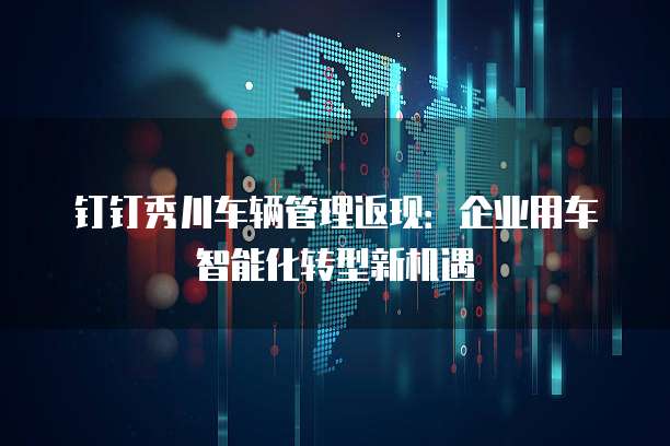 钉钉秀川车辆管理返现:企业用车智能化转型新机遇