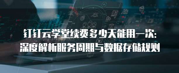 钉钉云学堂续费多少天能用一次:深度解析服务周期与数据存储规则