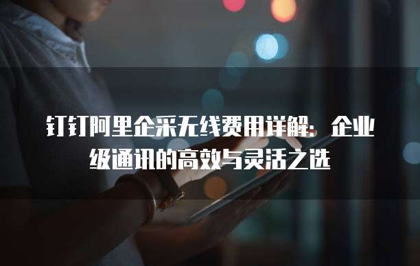 钉钉阿里企采无线费用详解:企业级通讯的高效与灵活之选