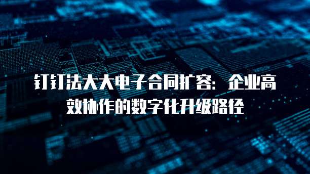 钉钉法大大电子合同扩容:企业高效协作的数字化升级路径