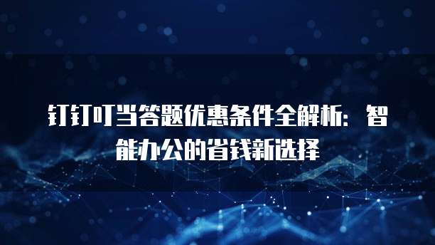 钉钉叮当答题优惠条件全解析:智能办公的省钱新选择