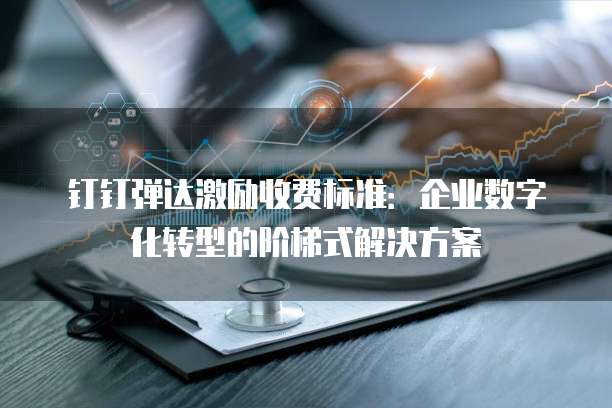 钉钉弹达激励收费标准:企业数字化转型的阶梯式解决方案