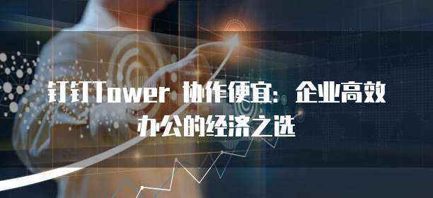 钉钉Tower 协作便宜：企业高效办公的经济之选
