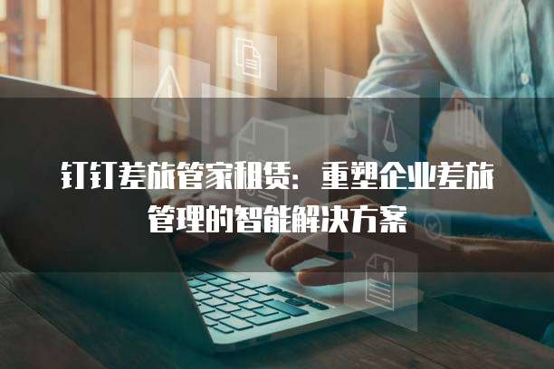 钉钉差旅管家租赁:重塑企业差旅管理的智能解决方案