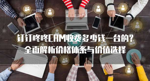 钉钉咚咚CRM收费多少钱一台的？全面解析价格体系与价值选择