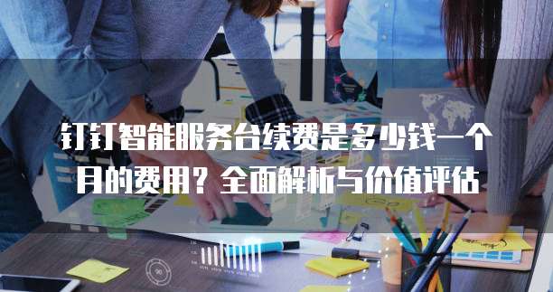 钉钉智能服务台续费是多少钱一个月的费用?全面解析与价值评估